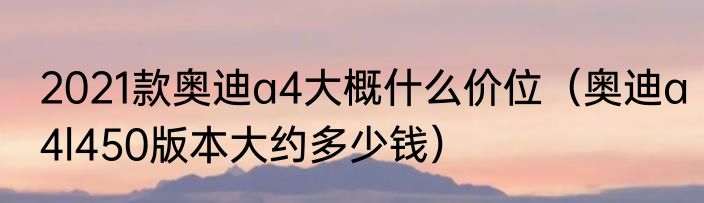 2021款奥迪a4大概什么价位（奥迪a4l450版本大约多少钱）