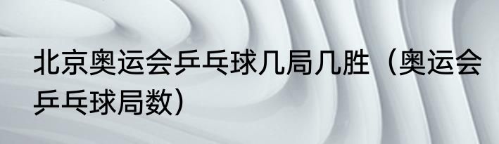 北京奥运会乒乓球几局几胜（奥运会乒乓球局数）