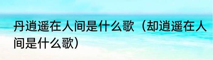 丹逍遥在人间是什么歌（却逍遥在人间是什么歌）