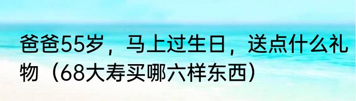 爸爸55岁，马上过生日，送点什么礼物（68大寿买哪六样东西）