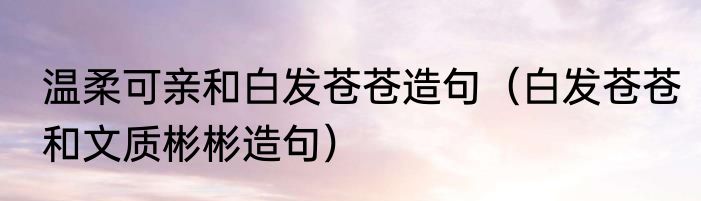 温柔可亲和白发苍苍造句（白发苍苍和文质彬彬造句）