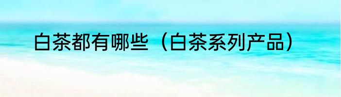 白茶都有哪些（白茶系列产品）