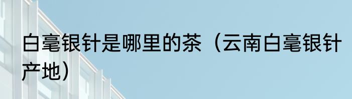 白毫银针是哪里的茶（云南白毫银针产地）