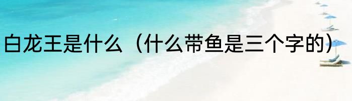 白龙王是什么（什么带鱼是三个字的）