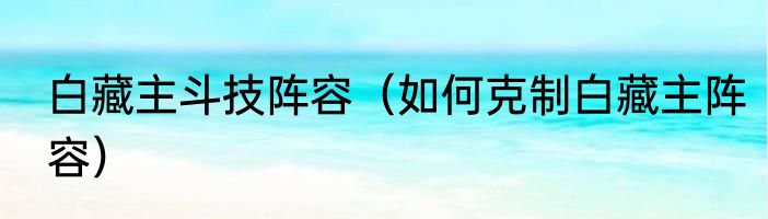 白藏主斗技阵容（如何克制白藏主阵容）