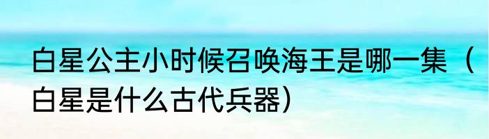 白星公主小时候召唤海王是哪一集（白星是什么古代兵器）