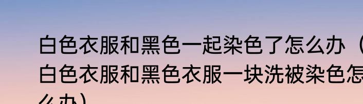 白色衣服和黑色一起染色了怎么办（白色衣服和黑色衣服一块洗被染色怎么办）