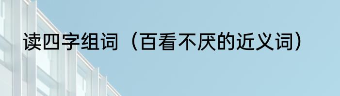 读四字组词（百看不厌的近义词）