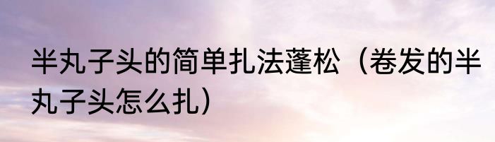 半丸子头的简单扎法蓬松（卷发的半丸子头怎么扎）
