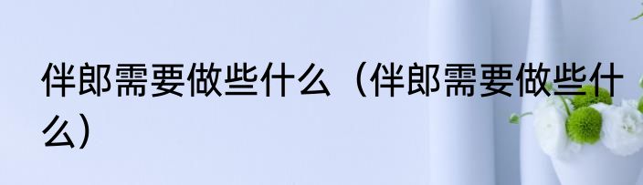 伴郎需要做些什么（伴郎需要做些什么）