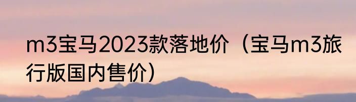 m3宝马2023款落地价（宝马m3旅行版国内售价）