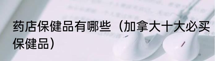 药店保健品有哪些（加拿大十大必买保健品）