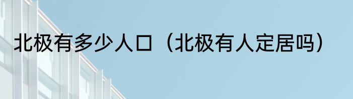 北极有多少人口（北极有人定居吗）