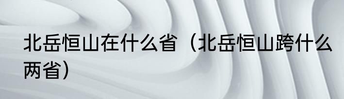 北岳恒山在什么省（北岳恒山跨什么两省）