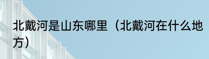 北戴河是山东哪里（北戴河在什么地方）