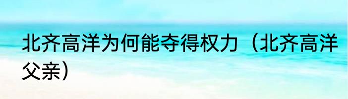 北齐高洋为何能夺得权力（北齐高洋父亲）