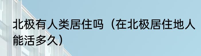 北极有人类居住吗（在北极居住地人能活多久）