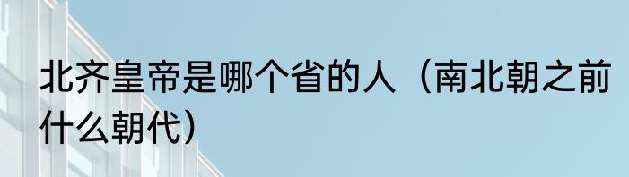 北齐皇帝是哪个省的人（南北朝之前什么朝代）