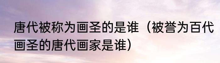 唐代被称为画圣的是谁（被誉为百代画圣的唐代画家是谁）