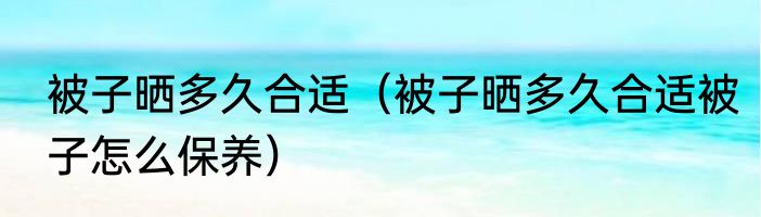 被子晒多久合适（被子晒多久合适被子怎么保养）