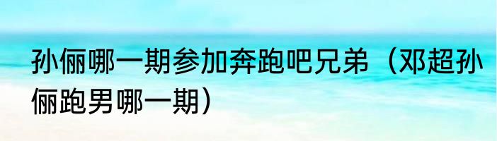 孙俪哪一期参加奔跑吧兄弟（邓超孙俪跑男哪一期）