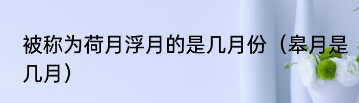 被称为荷月浮月的是几月份（皋月是几月）