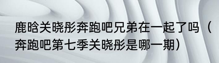 鹿晗关晓彤奔跑吧兄弟在一起了吗（奔跑吧第七季关晓彤是哪一期）