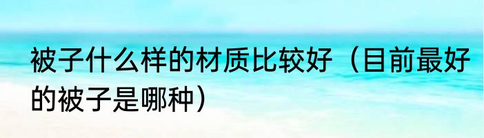 被子什么样的材质比较好（目前最好的被子是哪种）