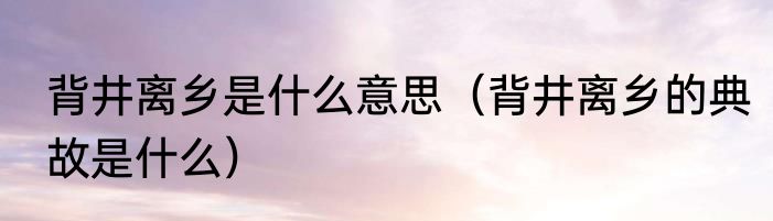 背井离乡是什么意思（背井离乡的典故是什么）