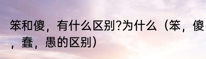 笨和傻，有什么区别?为什么（笨，傻，蠢，愚的区别）