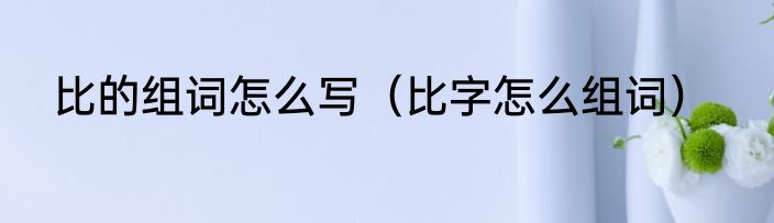 比的组词怎么写（比字怎么组词）