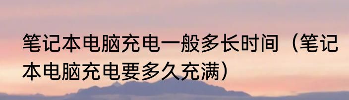 笔记本电脑充电一般多长时间（笔记本电脑充电要多久充满）