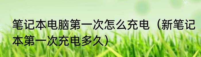 笔记本电脑第一次怎么充电（新笔记本第一次充电多久）
