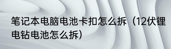 笔记本电脑电池卡扣怎么拆（12伏锂电钻电池怎么拆）