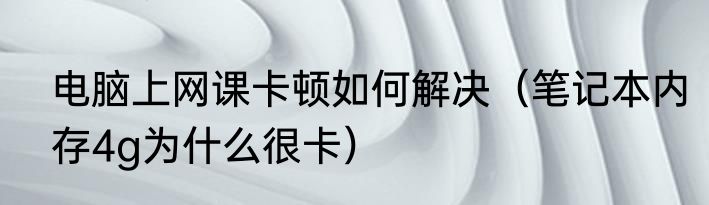 电脑上网课卡顿如何解决（笔记本内存4g为什么很卡）