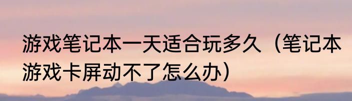游戏笔记本一天适合玩多久（笔记本游戏卡屏动不了怎么办）