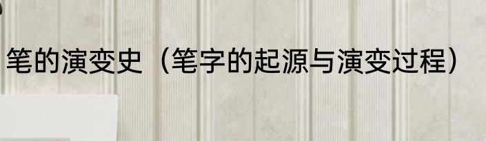 笔的演变史（笔字的起源与演变过程）