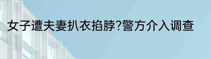 女子遭夫妻扒衣掐脖?警方介入调查