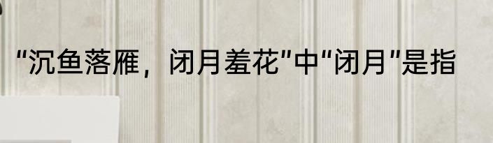 “沉鱼落雁，闭月羞花”中“闭月”是指