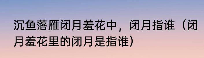 沉鱼落雁闭月羞花中，闭月指谁（闭月羞花里的闭月是指谁）