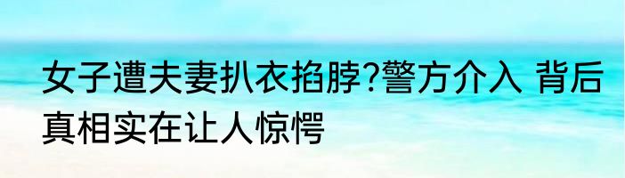 女子遭夫妻扒衣掐脖?警方介入 背后真相实在让人惊愕