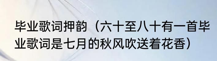 毕业歌词押韵（六十至八十有一首毕业歌词是七月的秋风吹送着花香）