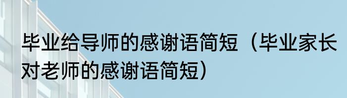 毕业给导师的感谢语简短（毕业家长对老师的感谢语简短）