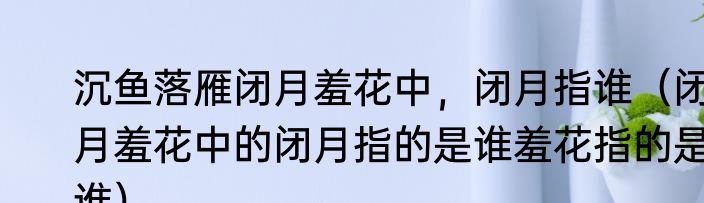 沉鱼落雁闭月羞花中，闭月指谁（闭月羞花中的闭月指的是谁羞花指的是谁）