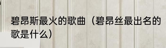 碧昂斯最火的歌曲（碧昂丝最出名的歌是什么）