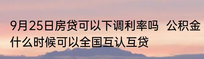 9月25日房贷可以下调利率吗  公积金什么时候可以全国互认互贷