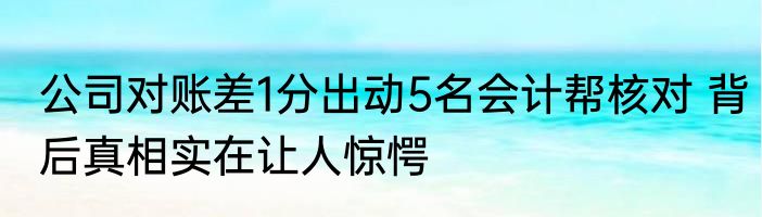 公司对账差1分出动5名会计帮核对 背后真相实在让人惊愕
