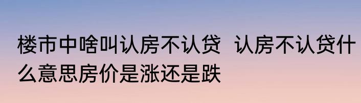 楼市中啥叫认房不认贷  认房不认贷什么意思房价是涨还是跌