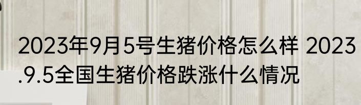 2023年9月5号生猪价格怎么样 2023.9.5全国生猪价格跌涨什么情况