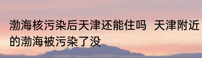 渤海核污染后天津还能住吗  天津附近的渤海被污染了没